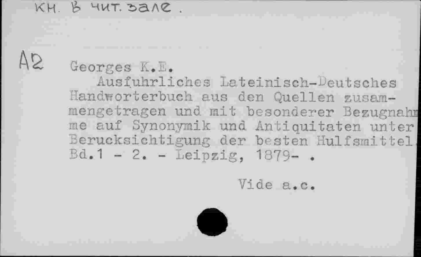 ﻿кн & нит. ъале .
Georges К.Е.
Ausführliches Lateinisch-heutsch.es Handwörterbuch aus den Quellen zusammengetragen und mit besonderer Bezugnah me auf Synonymik und Antiquitäten unter Berücksichtigung der besten Hulfsmittel Bd.1 - 2. - Leipzig, 1879- .
Vide а.с